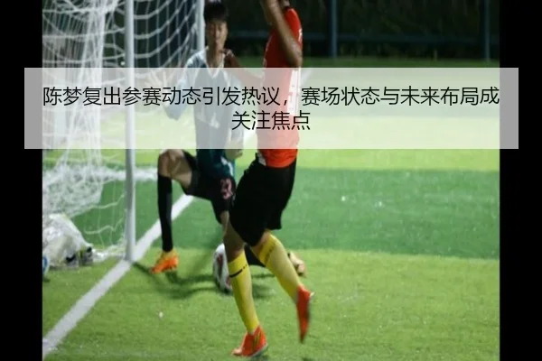陈梦复出参赛动态引发热议，赛场状态与未来布局成关注焦点